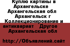 Куплю картины в Архангельске. - Архангельская обл., Архангельск г. Коллекционирование и антиквариат » Другое   . Архангельская обл.